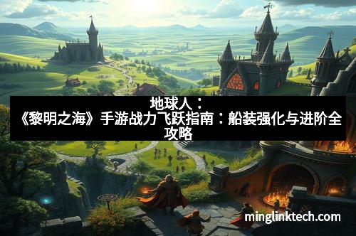 地球人：《黎明之海》手游战力飞跃指南：船装强化与进阶全攻略